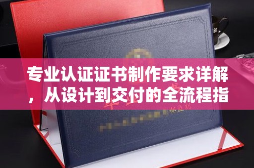 南浔专业认证证书制作要求详解，从设计到交付的全流程指南